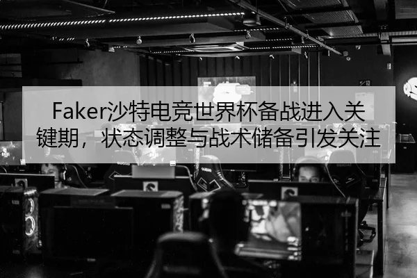 Faker沙特电竞世界杯备战进入关键期，状态调整与战术储备引发关注