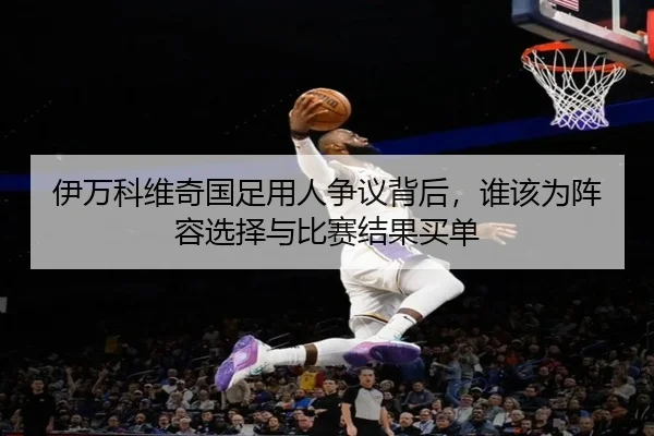 伊万科维奇国足用人争议背后，谁该为阵容选择与比赛结果买单